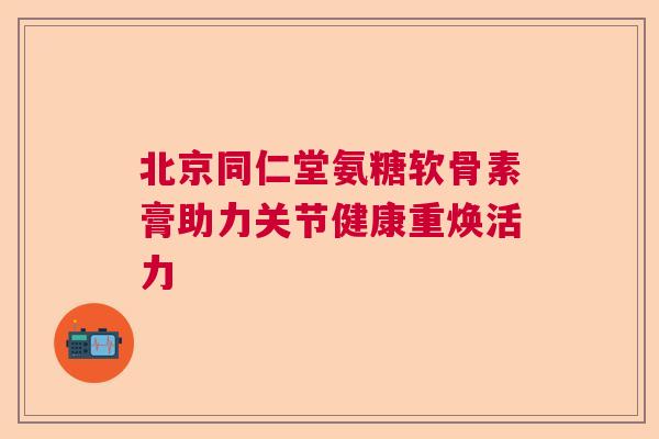 北京同仁堂氨糖软骨素膏助力关节健康重焕活力