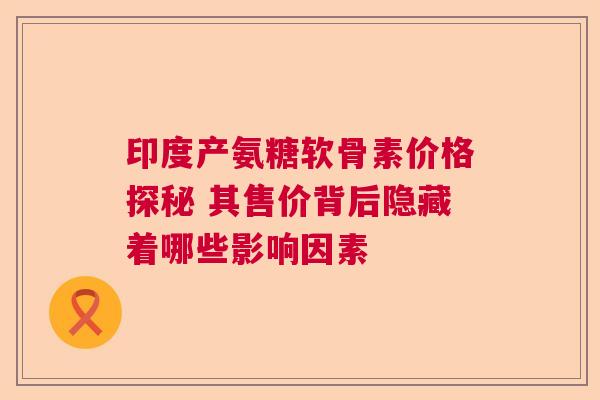 印度产氨糖软骨素价格探秘 其售价背后隐藏着哪些影响因素
