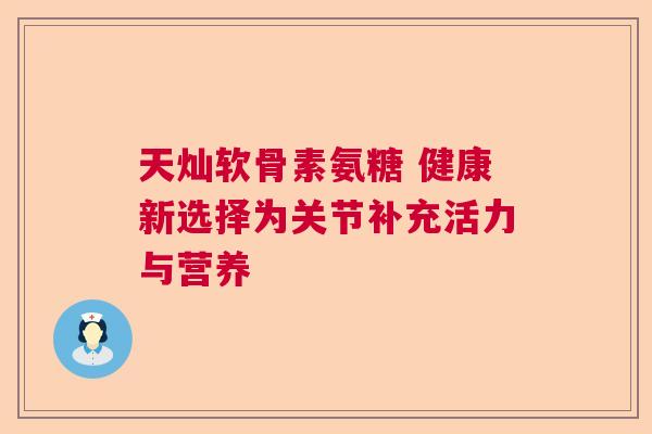 天灿软骨素氨糖 健康新选择为关节补充活力与营养