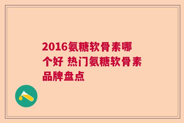 2016氨糖软骨素哪个好 热门氨糖软骨素品牌盘点