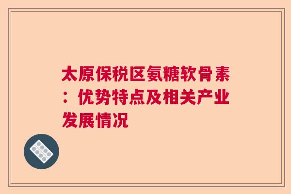 太原保税区氨糖软骨素：优势特点及相关产业发展情况
