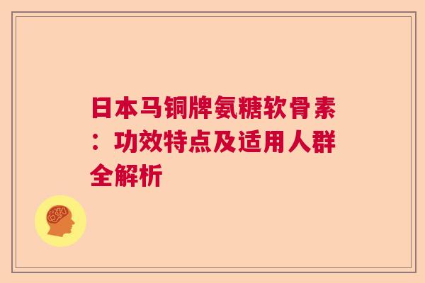 日本马铜牌氨糖软骨素:功效特点及适用人群全解析 日本马铜牌氨糖软骨素:功效特点及适用人群全解析