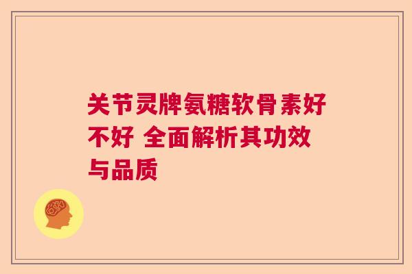 关节灵牌氨糖软骨素好不好 全面解析其功效与品质 关节灵牌氨糖软骨素好不好 全面解析其功效与品质