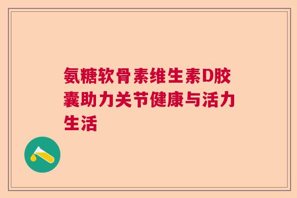 氨糖软骨素维生素D胶囊助力关节健康与活力生活