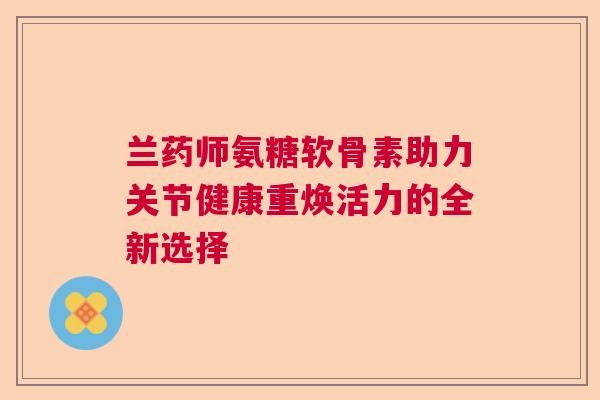 兰药师氨糖软骨素助力关节健康重焕活力的全新选择