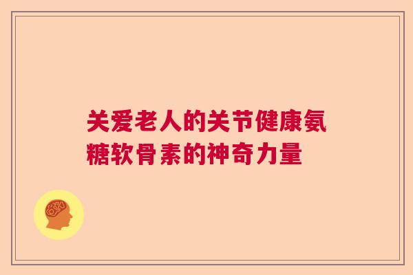 关爱老人的关节健康氨糖软骨素的神奇力量 关爱老人的关节健康氨糖软骨素的神奇力量