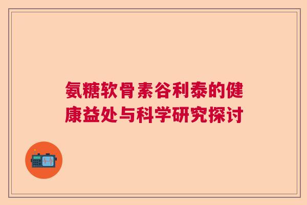 氨糖软骨素谷利泰的健康益处与科学研究探讨 氨糖软骨素谷利泰的健康益处与科学研究探讨