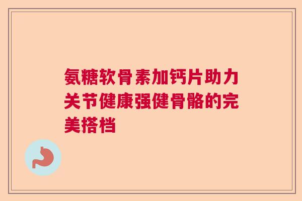 氨糖软骨素加钙片助力关节健康强健骨骼的完美搭档