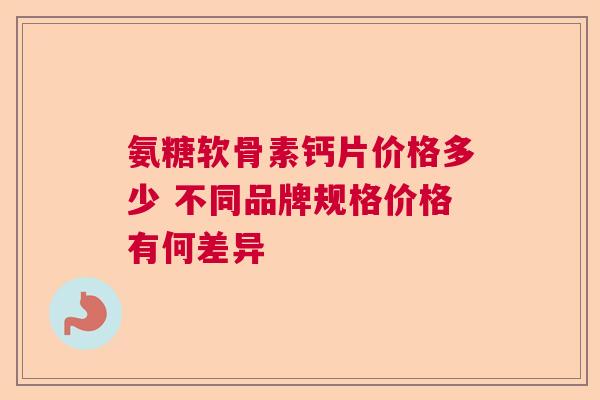 氨糖软骨素钙片价格多少 不同品牌规格价格有何差异