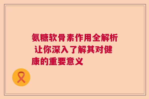 氨糖软骨素作用全解析 让你深入了解其对健康的重要意义 氨糖软骨素作用全解析 让你深入了解其对健康的重要意义