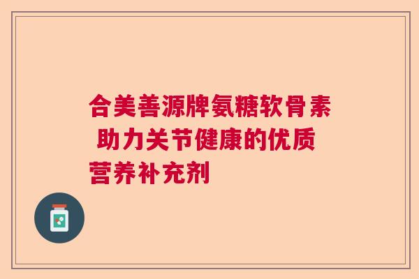 合美善源牌氨糖软骨素 助力关节健康的优质营养补充剂