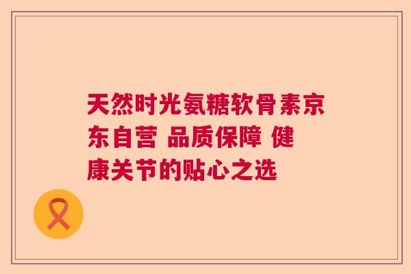 天然时光氨糖软骨素京东自营 品质保障 健康关节的贴心之选