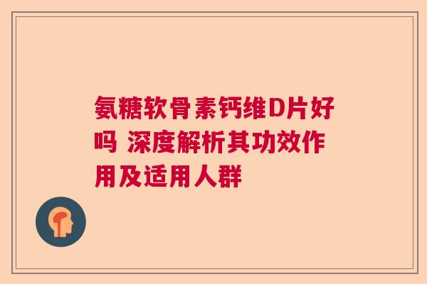 氨糖软骨素钙维D片好吗 深度解析其功效作用及适用人群