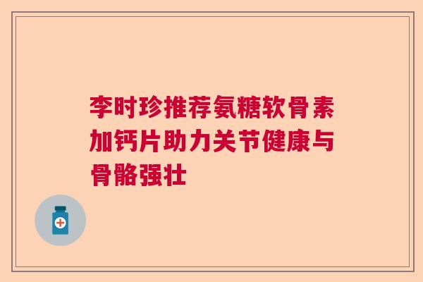 李时珍推荐氨糖软骨素加钙片助力关节健康与骨骼强壮