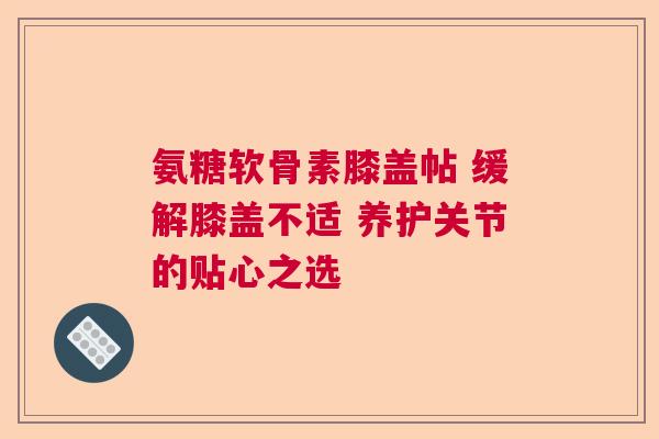 氨糖软骨素膝盖帖 缓解膝盖不适 养护关节的贴心之选 氨糖软骨素膝盖帖 缓解膝盖不适 养护关节的贴心之选