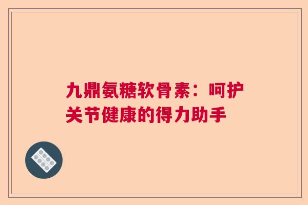 九鼎氨糖软骨素：呵护关节健康的得力助手