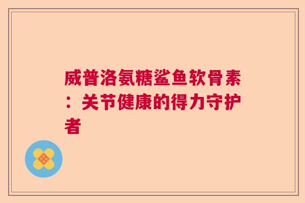 威普洛氨糖鲨鱼软骨素：关节健康的得力守护者