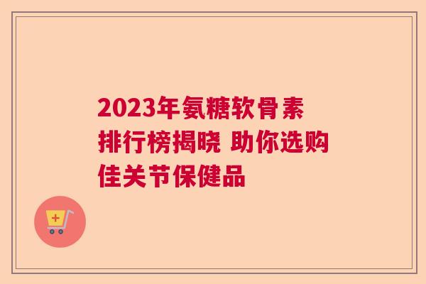 2023年氨糖软骨素排行榜揭晓 助你选购佳关节保健品