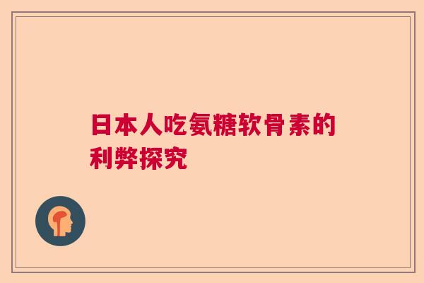 日本人吃氨糖软骨素的利弊探究 日本人吃氨糖软骨素的利弊探究