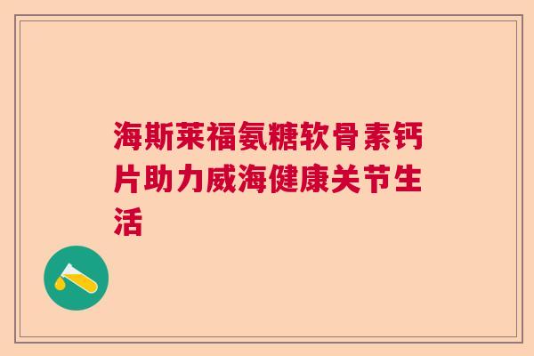 海斯莱福氨糖软骨素钙片助力威海健康关节生活