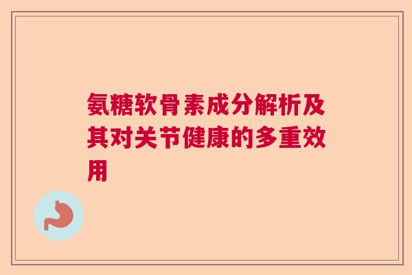 氨糖软骨素成分解析及其对关节健康的多重效用