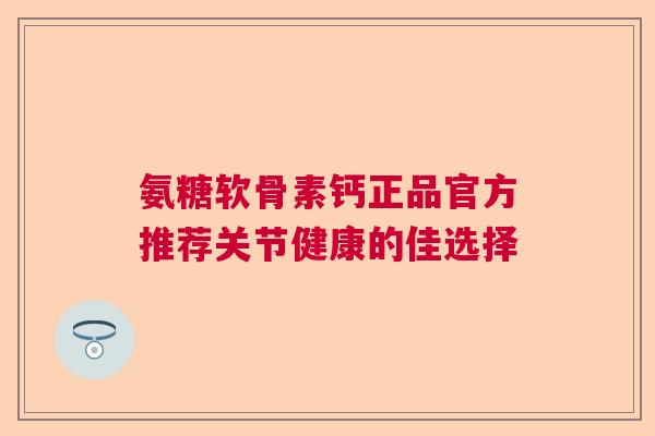 氨糖软骨素钙正品官方推荐关节健康的佳选择