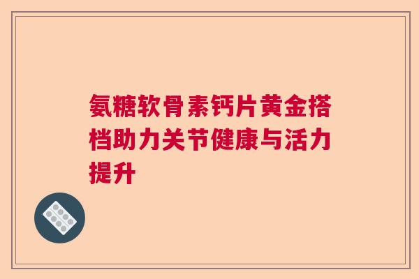 氨糖软骨素钙片黄金搭档助力关节健康与活力提升