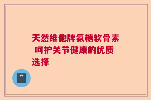 天然维他牌氨糖软骨素 呵护关节健康的优质选择