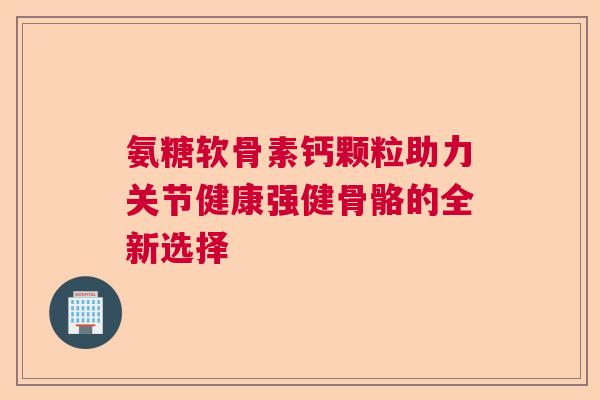 氨糖软骨素钙颗粒助力关节健康强健骨骼的全新选择