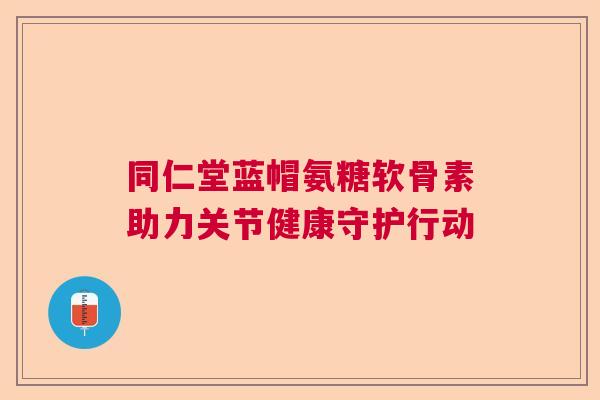 同仁堂蓝帽氨糖软骨素助力关节健康守护行动 同仁堂蓝帽氨糖软骨素助力关节健康守护行动