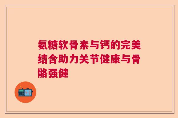 氨糖软骨素与钙的完美结合助力关节健康与骨骼强健