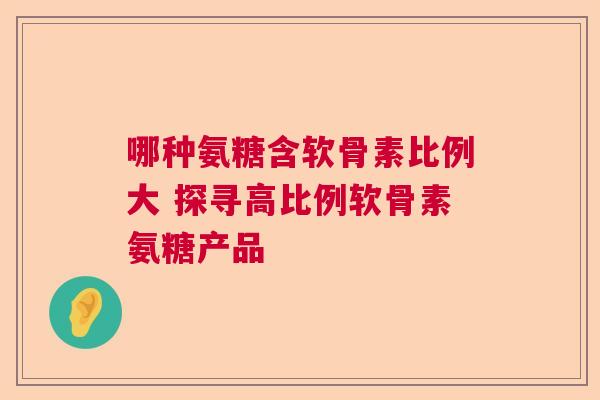 哪种氨糖含软骨素比例大 探寻高比例软骨素氨糖产品