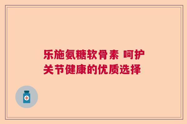 乐施氨糖软骨素 呵护关节健康的优质选择 乐施氨糖软骨素 呵护关节健康的优质选择
