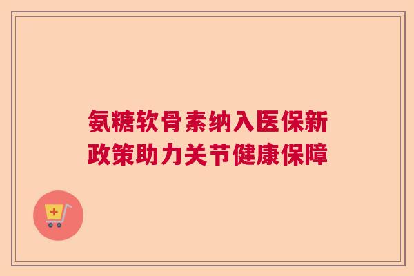 氨糖软骨素纳入医保新政策助力关节健康保障