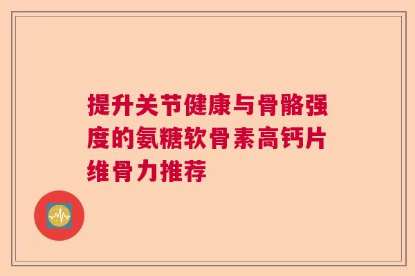 提升关节健康与骨骼强度的氨糖软骨素高钙片维骨力推荐 提升关节健康与骨骼强度的氨糖软骨素高钙片维骨力推荐