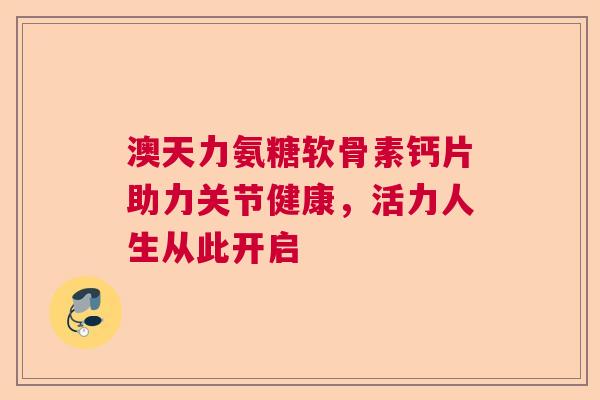 澳天力氨糖软骨素钙片助力关节健康，活力人生从此开启