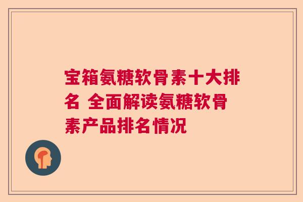 宝箱氨糖软骨素十大排名 全面解读氨糖软骨素产品排名情况