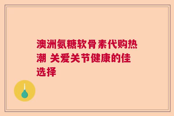 澳洲氨糖软骨素代购热潮 关爱关节健康的佳选择