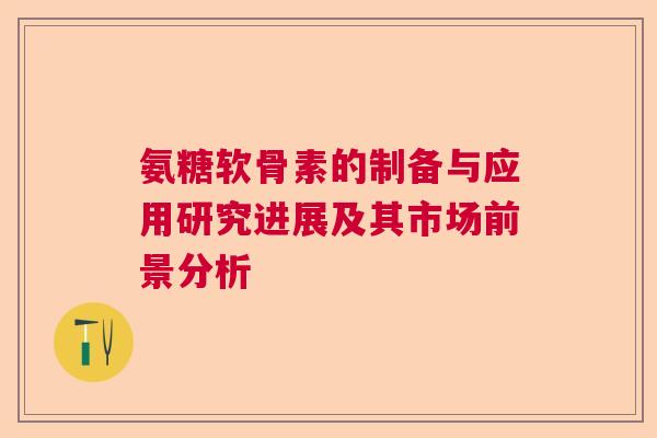氨糖软骨素的制备与应用研究进展及其市场前景分析 氨糖软骨素的制备与应用研究进展及其市场前景分析