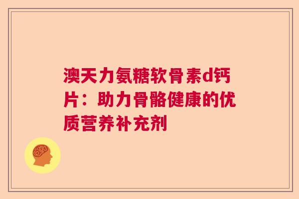 澳天力氨糖软骨素d钙片：助力骨骼健康的优质营养补充剂