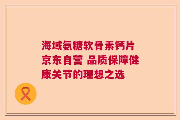 海域氨糖软骨素钙片 京东自营 品质保障健康关节的理想之选