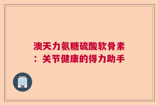 澳天力氨糖硫酸软骨素：关节健康的得力助手