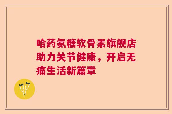 哈药氨糖软骨素旗舰店助力关节健康，开启无痛生活新篇章