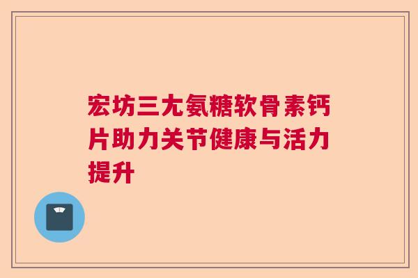 宏坊三尢氨糖软骨素钙片助力关节健康与活力提升