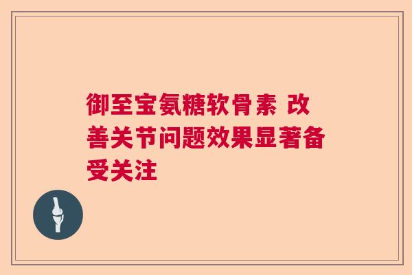 御至宝氨糖软骨素 改善关节问题效果显著备受关注 御至宝氨糖软骨素 改善关节问题效果显著备受关注