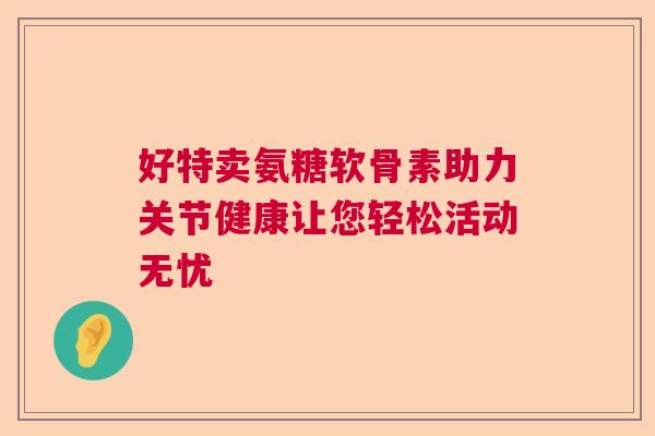好特卖氨糖软骨素助力关节健康让您轻松活动无忧