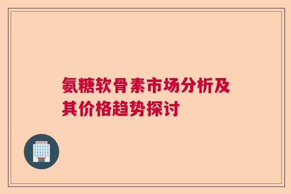 氨糖软骨素市场分析及其价格趋势探讨 氨糖软骨素市场分析及其价格趋势探讨