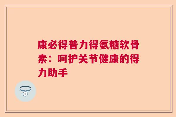 康必得普力得氨糖软骨素：呵护关节健康的得力助手