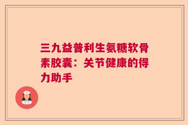 三九益普利生氨糖软骨素胶囊：关节健康的得力助手