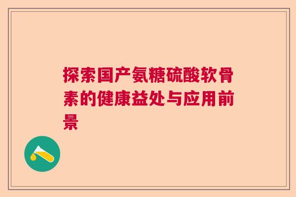 探索国产氨糖硫酸软骨素的健康益处与应用前景